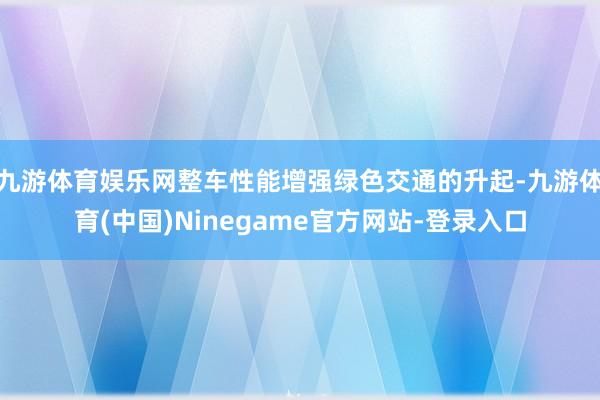 九游体育娱乐网整车性能增强绿色交通的升起-九游体育(中国)Ninegame官方网站-登录入口