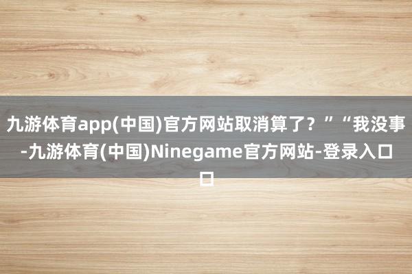 九游体育app(中国)官方网站取消算了？”“我没事-九游体育(中国)Ninegame官方网站-登录入口