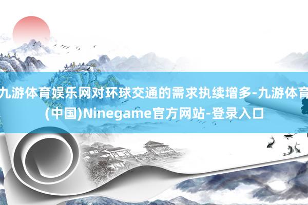 九游体育娱乐网对环球交通的需求执续增多-九游体育(中国)Ninegame官方网站-登录入口