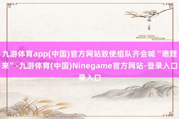 九游体育app(中国)官方网站致使组队齐会喊“璷黫来”-九游体育(中国)Ninegame官方网站-登录入口