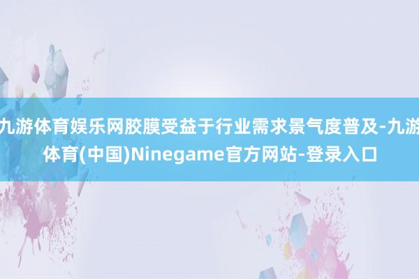 九游体育娱乐网胶膜受益于行业需求景气度普及-九游体育(中国)Ninegame官方网站-登录入口