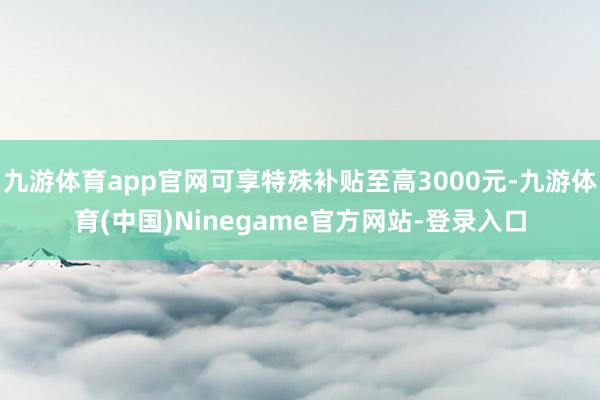九游体育app官网可享特殊补贴至高3000元-九游体育(中国)Ninegame官方网站-登录入口