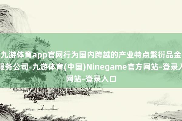 九游体育app官网行为国内跨越的产业特点繁衍品金融服务公司-九游体育(中国)Ninegame官方网站-登录入口