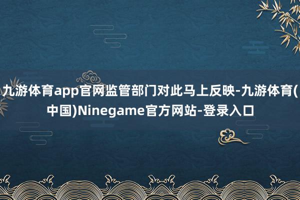 九游体育app官网监管部门对此马上反映-九游体育(中国)Ninegame官方网站-登录入口