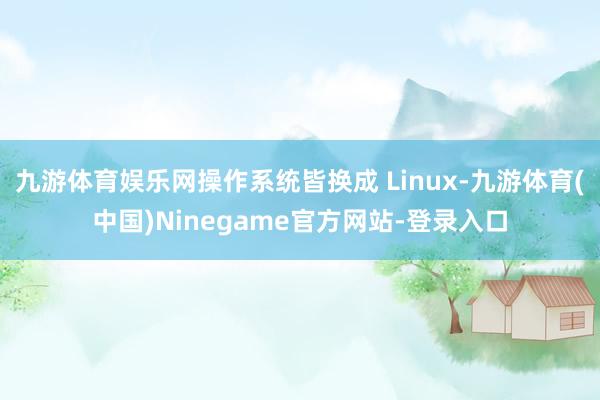 九游体育娱乐网操作系统皆换成 Linux-九游体育(中国)Ninegame官方网站-登录入口