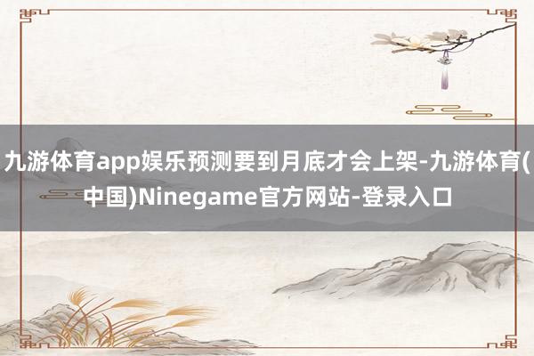 九游体育app娱乐预测要到月底才会上架-九游体育(中国)Ninegame官方网站-登录入口