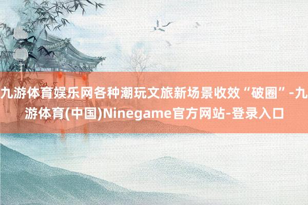 九游体育娱乐网各种潮玩文旅新场景收效“破圈”-九游体育(中国)Ninegame官方网站-登录入口