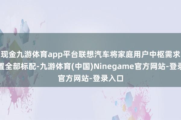 现金九游体育app平台联想汽车将家庭用户中枢需求的设置全部标配-九游体育(中国)Ninegame官方网站-登录入口