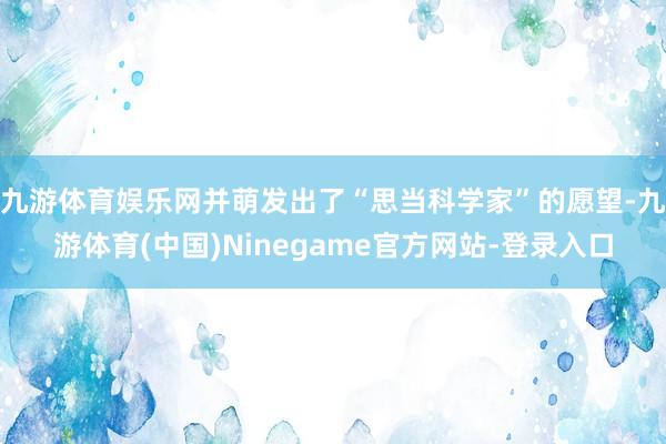 九游体育娱乐网并萌发出了“思当科学家”的愿望-九游体育(中国)Ninegame官方网站-登录入口