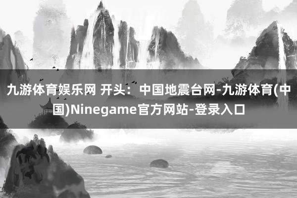九游体育娱乐网 　　开头：中国地震台网　-九游体育(中国)Ninegame官方网站-登录入口
