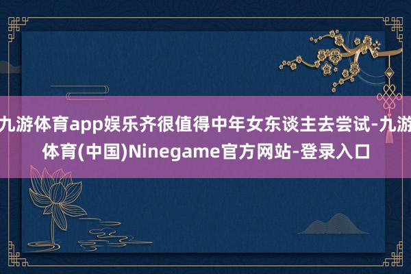 九游体育app娱乐齐很值得中年女东谈主去尝试-九游体育(中国)Ninegame官方网站-登录入口