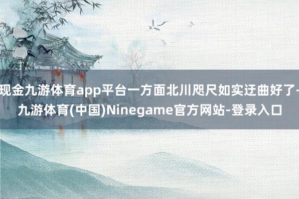 现金九游体育app平台一方面北川咫尺如实迂曲好了-九游体育(中国)Ninegame官方网站-登录入口