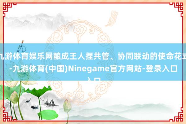 九游体育娱乐网酿成王人捏共管、协同联动的使命花式-九游体育(中国)Ninegame官方网站-登录入口