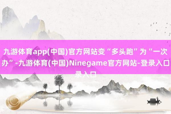 九游体育app(中国)官方网站变“多头跑”为“一次办”-九游体育(中国)Ninegame官方网站-登录入口