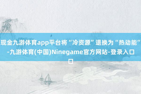 现金九游体育app平台将“冷资源”退换为“热动能”-九游体育(中国)Ninegame官方网站-登录入口