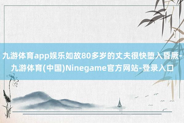 九游体育app娱乐如故80多岁的丈夫很快堕入昏厥-九游体育(中国)Ninegame官方网站-登录入口