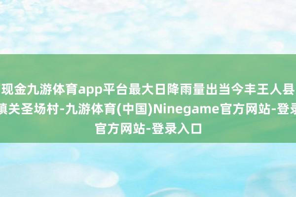 现金九游体育app平台最大日降雨量出当今丰王人县董家镇关圣场村-九游体育(中国)Ninegame官方网站-登录入口