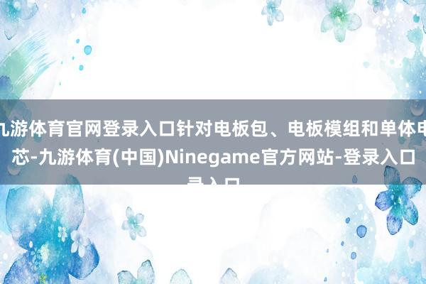 九游体育官网登录入口针对电板包、电板模组和单体电芯-九游体育(中国)Ninegame官方网站-登录入口