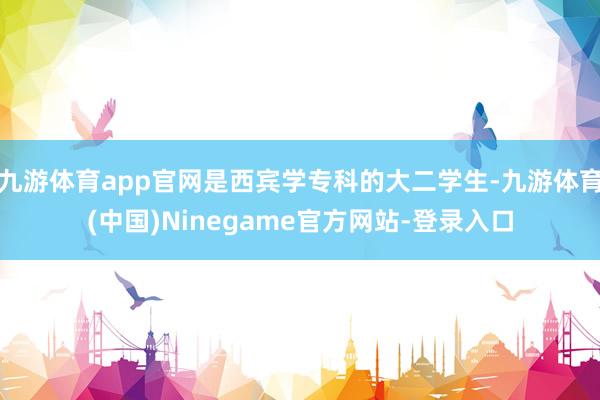 九游体育app官网是西宾学专科的大二学生-九游体育(中国)Ninegame官方网站-登录入口