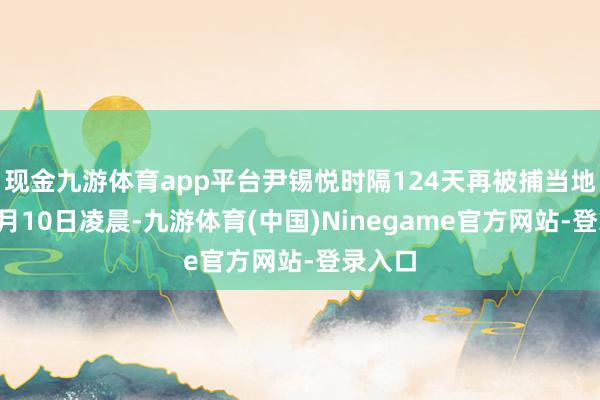 现金九游体育app平台尹锡悦时隔124天再被捕当地技巧7月10日凌晨-九游体育(中国)Ninegame官方网站-登录入口