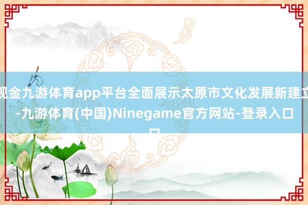 现金九游体育app平台全面展示太原市文化发展新建立-九游体育(中国)Ninegame官方网站-登录入口
