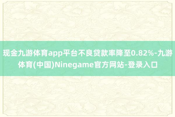 现金九游体育app平台不良贷款率降至0.82%-九游体育(中国)Ninegame官方网站-登录入口