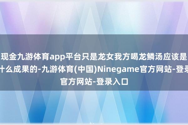 现金九游体育app平台只是龙女我方喝龙鳞汤应该是莫得什么成果的-九游体育(中国)Ninegame官方网站-登录入口