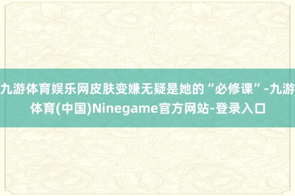 九游体育娱乐网皮肤变嫌无疑是她的“必修课”-九游体育(中国)Ninegame官方网站-登录入口