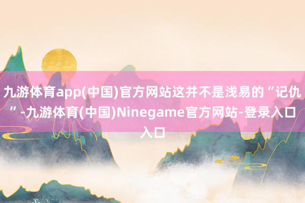 九游体育app(中国)官方网站这并不是浅易的“记仇”-九游体育(中国)Ninegame官方网站-登录入口