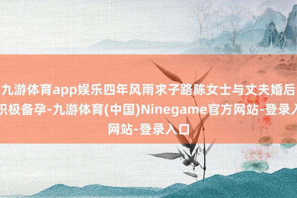 九游体育app娱乐四年风雨求子路陈女士与丈夫婚后便积极备孕-九游体育(中国)Ninegame官方网站-登录入口