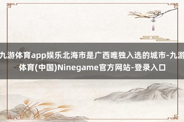 九游体育app娱乐北海市是广西唯独入选的城市-九游体育(中国)Ninegame官方网站-登录入口