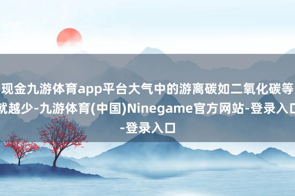 现金九游体育app平台大气中的游离碳如二氧化碳等就越少-九游体育(中国)Ninegame官方网站-登录入口