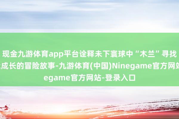 现金九游体育app平台诠释未下寰球中“木兰”寻找真相和自我成长的冒险故事-九游体育(中国)Ninegame官方网站-登录入口