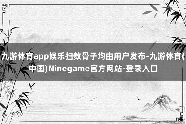 九游体育app娱乐扫数骨子均由用户发布-九游体育(中国)Ninegame官方网站-登录入口