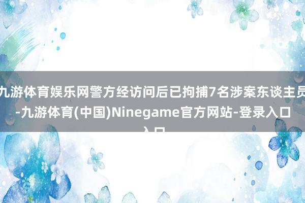 九游体育娱乐网警方经访问后已拘捕7名涉案东谈主员-九游体育(中国)Ninegame官方网站-登录入口