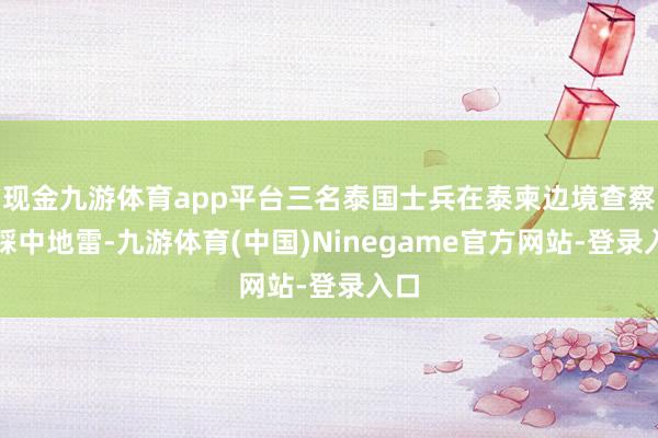 现金九游体育app平台三名泰国士兵在泰柬边境查察时踩中地雷-九游体育(中国)Ninegame官方网站-登录入口