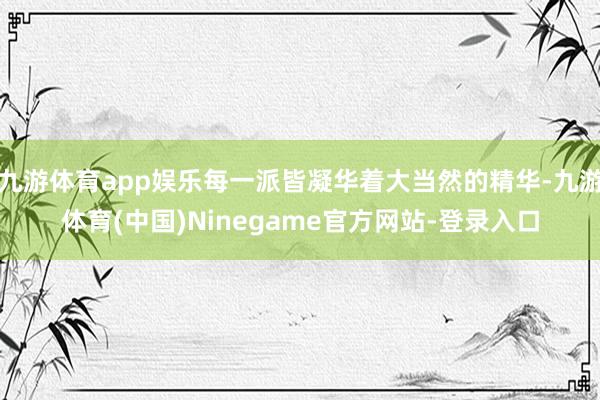 九游体育app娱乐每一派皆凝华着大当然的精华-九游体育(中国)Ninegame官方网站-登录入口