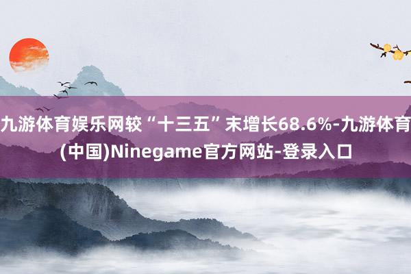 九游体育娱乐网较“十三五”末增长68.6%-九游体育(中国)Ninegame官方网站-登录入口