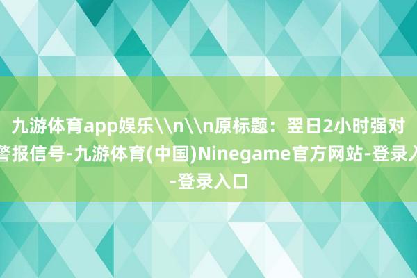 九游体育app娱乐\n\n原标题：翌日2小时强对流警报信号-九游体育(中国)Ninegame官方网站-登录入口