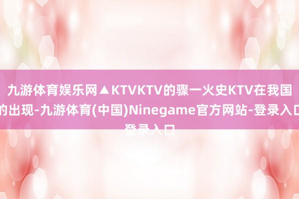 九游体育娱乐网▲KTVKTV的骤一火史KTV在我国的出现-九游体育(中国)Ninegame官方网站-登录入口
