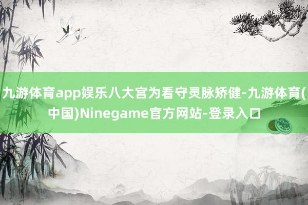 九游体育app娱乐八大宫为看守灵脉矫健-九游体育(中国)Ninegame官方网站-登录入口