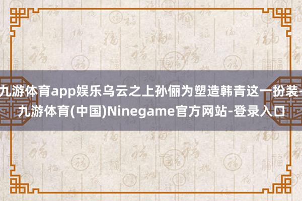 九游体育app娱乐乌云之上孙俪为塑造韩青这一扮装-九游体育(中国)Ninegame官方网站-登录入口