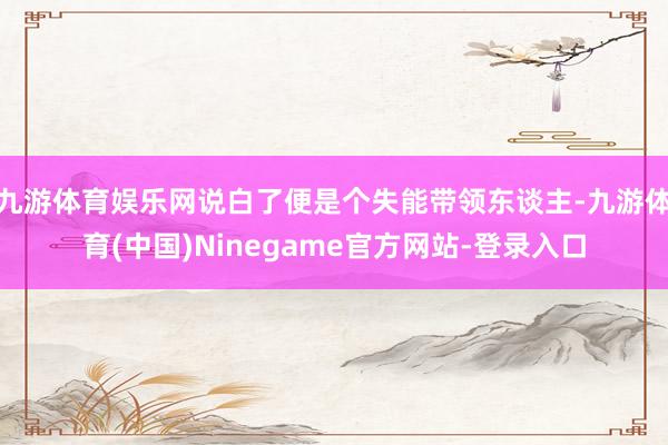 九游体育娱乐网说白了便是个失能带领东谈主-九游体育(中国)Ninegame官方网站-登录入口
