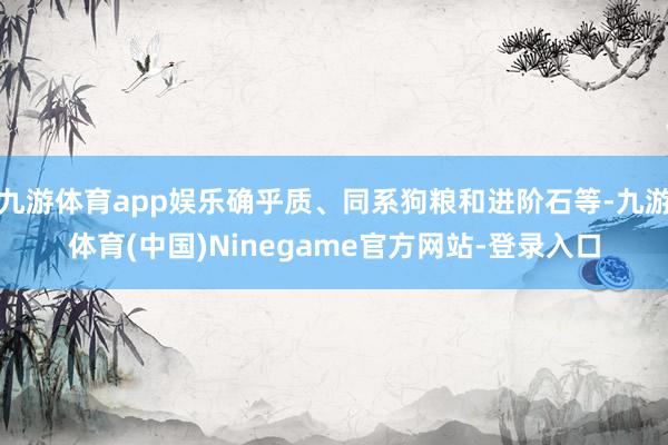 九游体育app娱乐确乎质、同系狗粮和进阶石等-九游体育(中国)Ninegame官方网站-登录入口
