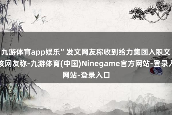 九游体育app娱乐”发文网友称收到给力集团入职文告该网友称-九游体育(中国)Ninegame官方网站-登录入口