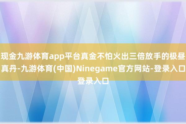 现金九游体育app平台真金不怕火出三倍放手的极昼真丹-九游体育(中国)Ninegame官方网站-登录入口