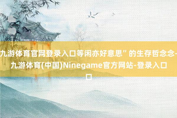 九游体育官网登录入口等闲亦好意思”的生存哲念念-九游体育(中国)Ninegame官方网站-登录入口