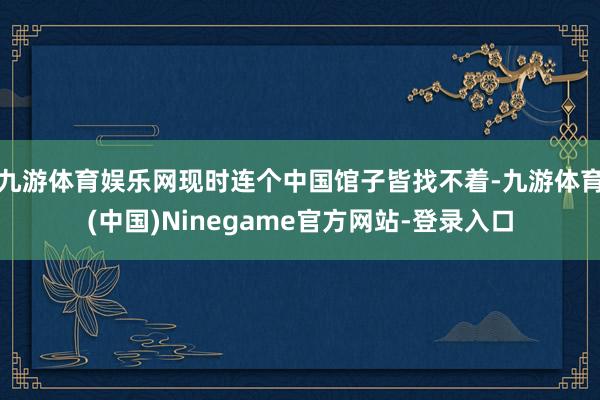 九游体育娱乐网现时连个中国馆子皆找不着-九游体育(中国)Ninegame官方网站-登录入口