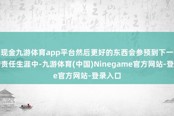 现金九游体育app平台然后更好的东西会参预到下一阶段的责任生涯中-九游体育(中国)Ninegame官方网站-登录入口