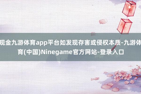 现金九游体育app平台如发现存害或侵权本质-九游体育(中国)Ninegame官方网站-登录入口